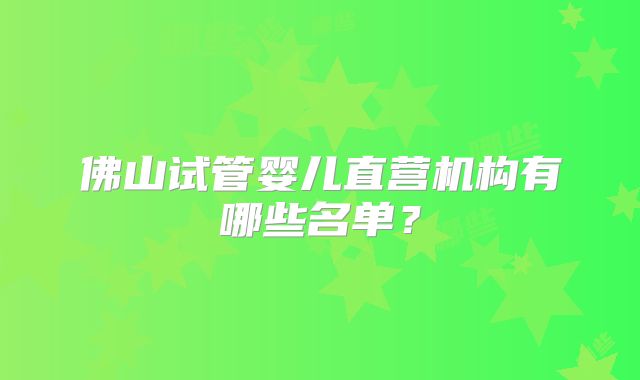 佛山试管婴儿直营机构有哪些名单?