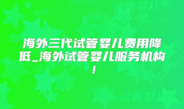 海外三代试管婴儿费用降低_海外试管婴儿服务机构!