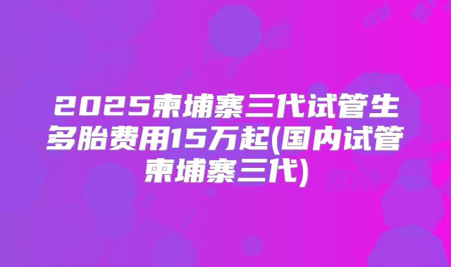 2025柬埔寨三代试管生多胎费用15万起(国内试管柬埔寨三代)