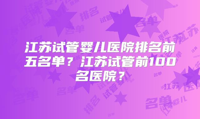 江苏试管婴儿医院排名前五名单？江苏试管前100名医院？