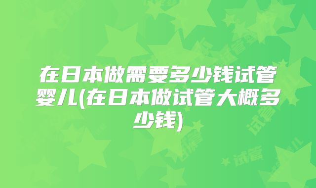 在日本做需要多少钱试管婴儿(在日本做试管大概多少钱)