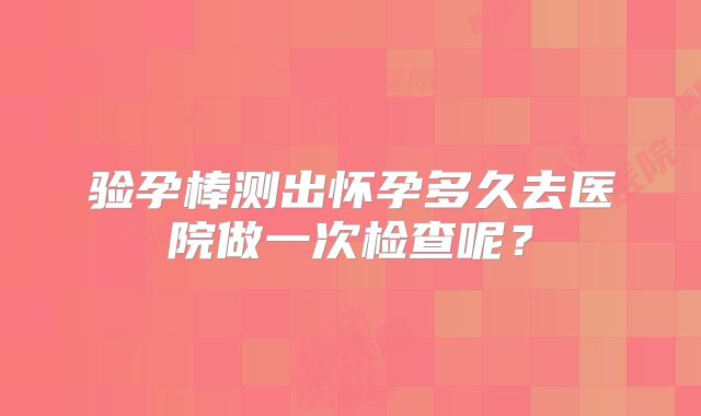 验孕棒测出怀孕多久去医院做一次检查呢？