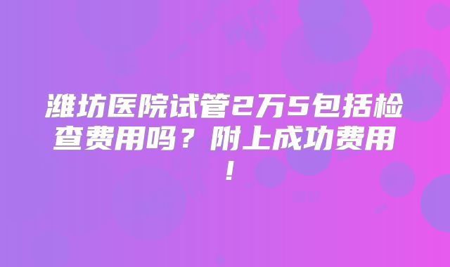 潍坊医院试管2万5包括检查费用吗？附上成功费用！