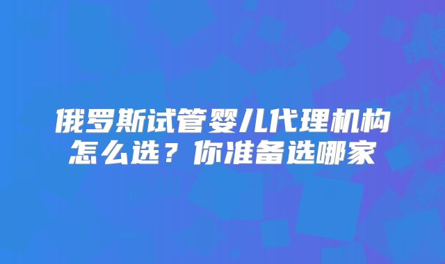 俄罗斯试管婴儿代理机构怎么选？你准备选哪家