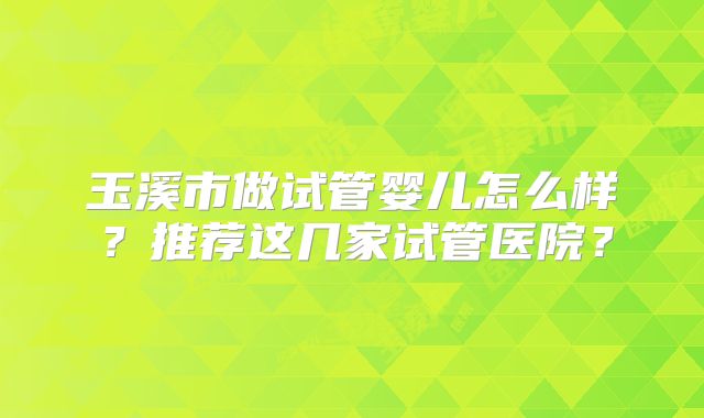 玉溪市做试管婴儿怎么样？推荐这几家试管医院？