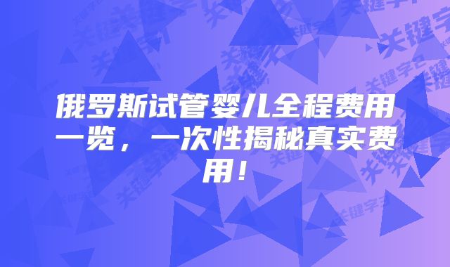 俄罗斯试管婴儿全程费用一览,一次性揭秘真实费用!