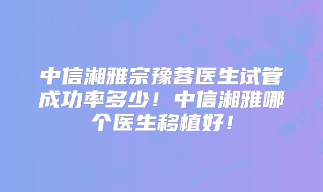中信湘雅宗豫蓉医生试管成功率多少！中信湘雅哪个医生移植好！