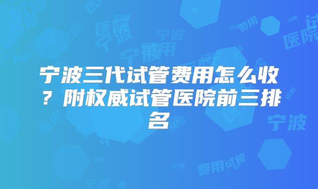 宁波三代试管费用怎么收？附权威试管医院前三排名