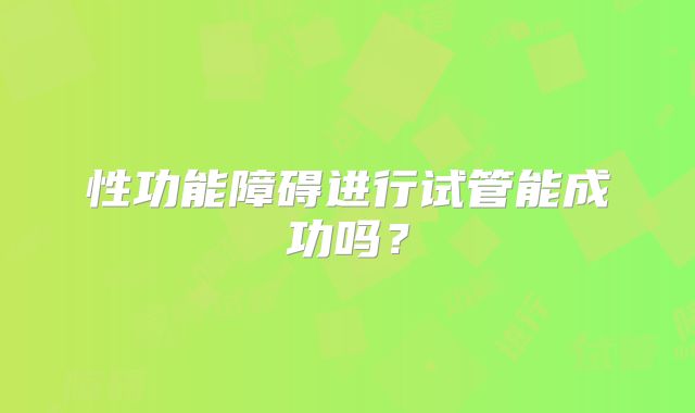 性功能障碍进行试管能成功吗?