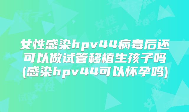 女性感染hpv44病毒后还可以做试管移植生孩子吗(感染hpv44可以怀孕吗)