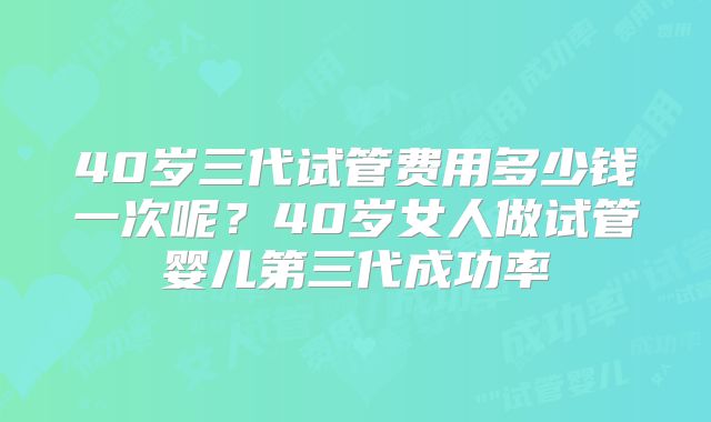 40岁三代试管费用多少钱一次呢?40岁女人做试管婴儿第三代成功率