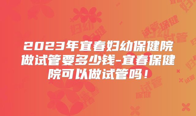 2023年宜春妇幼保健院做试管要多少钱-宜春保健院可以做试管吗!