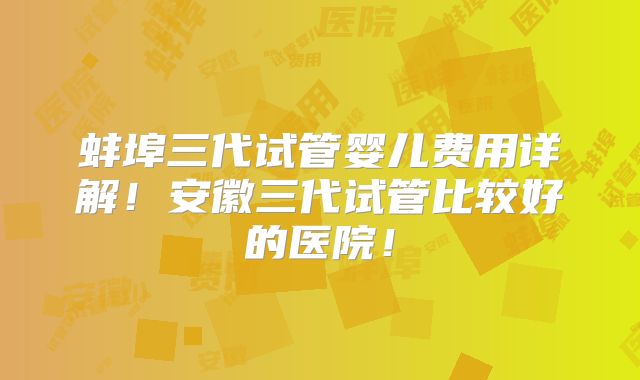 蚌埠三代试管婴儿费用详解！安徽三代试管比较好的医院！