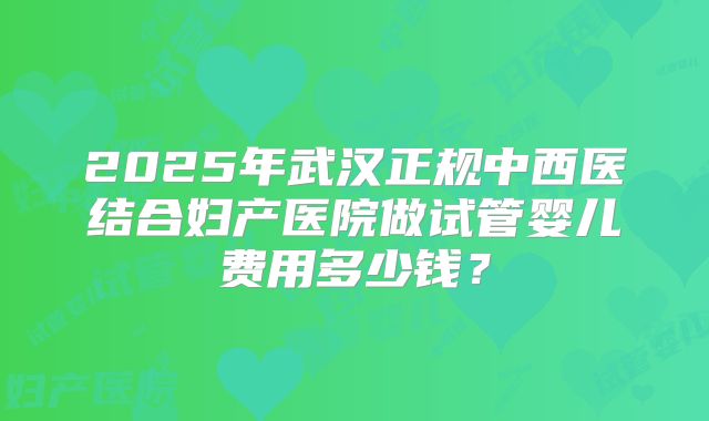 2025年武汉正规中西医结合妇产医院做试管婴儿费用多少钱？