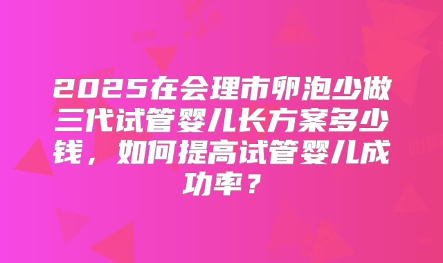 2025在会理市卵泡少做三代试管婴儿长方案多少钱，如何提高试管婴儿成功率？