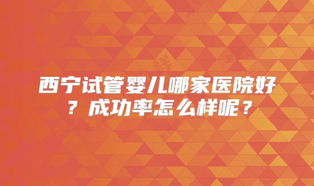 西宁试管婴儿哪家医院好？成功率怎么样呢？