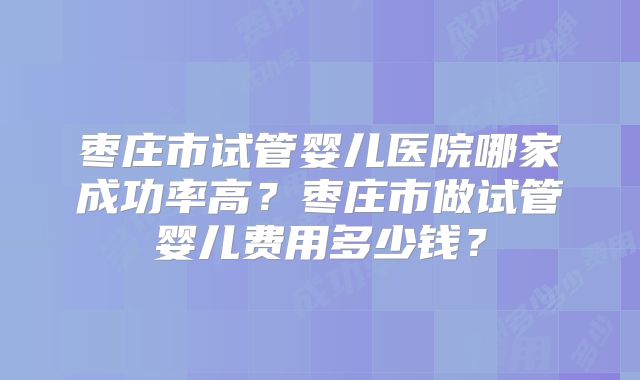 枣庄市试管婴儿医院哪家成功率高?枣庄市做试管婴儿费用多少钱?