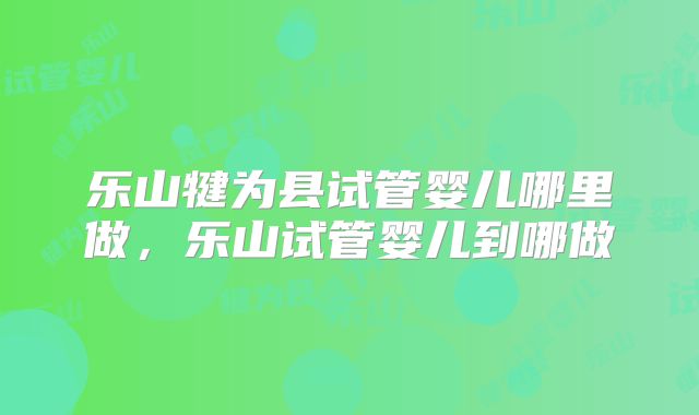 乐山犍为县试管婴儿哪里做，乐山试管婴儿到哪做