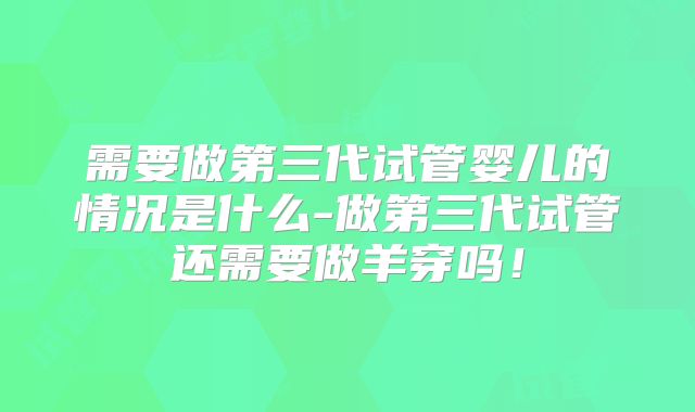 需要做第三代试管婴儿的情况是什么-做第三代试管还需要做羊穿吗！