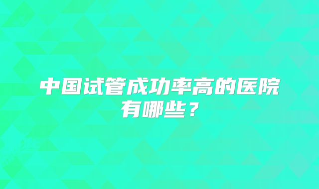 中国试管成功率高的医院有哪些？