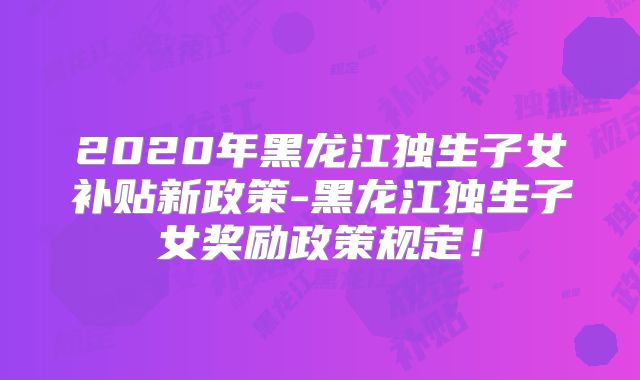 2020年黑龙江独生子女补贴新政策-黑龙江独生子女奖励政策规定!
