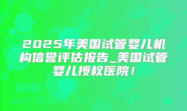 2025年美国试管婴儿机构信誉评估报告_美国试管婴儿授权医院!