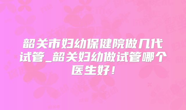 韶关市妇幼保健院做几代试管_韶关妇幼做试管哪个医生好！