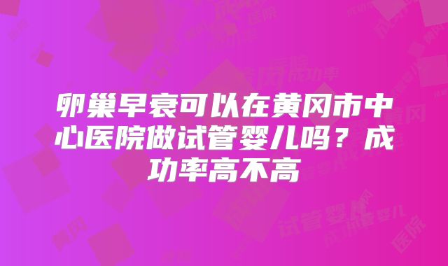 卵巢早衰可以在黄冈市中心医院做试管婴儿吗?成功率高不高