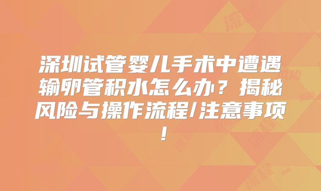 深圳试管婴儿手术中遭遇输卵管积水怎么办？揭秘风险与操作流程/注意事项！