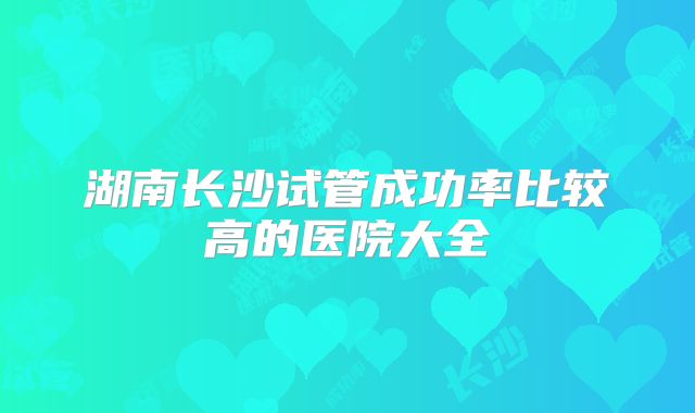 湖南长沙试管成功率比较高的医院大全