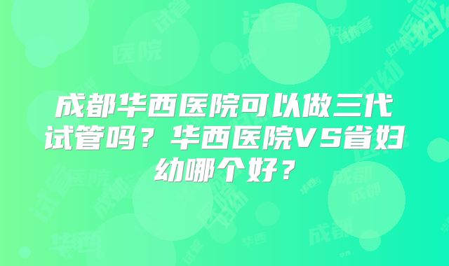 成都华西医院可以做三代试管吗?华西医院VS省妇幼哪个好?