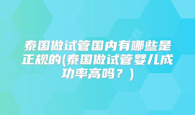 泰国做试管国内有哪些是正规的(泰国做试管婴儿成功率高吗?)