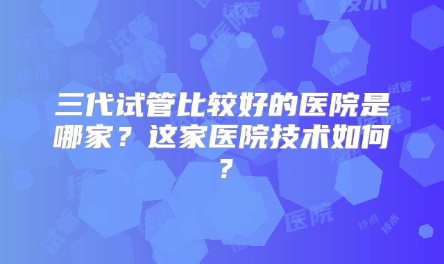 三代试管比较好的医院是哪家？这家医院技术如何？
