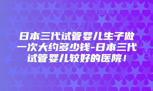 日本三代试管婴儿生子做一次大约多少钱-日本三代试管婴儿较好的医院！