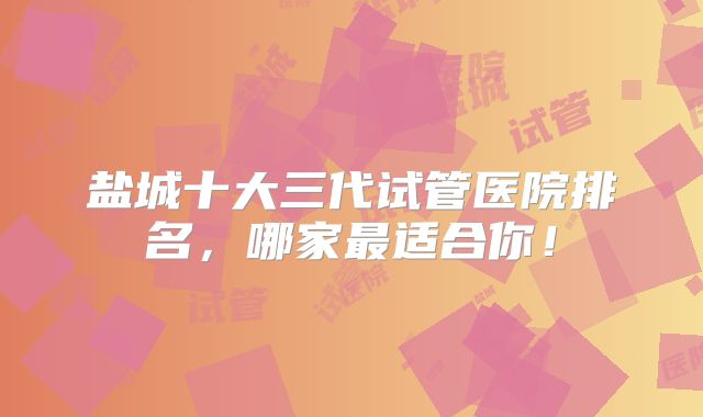 盐城十大三代试管医院排名，哪家最适合你！