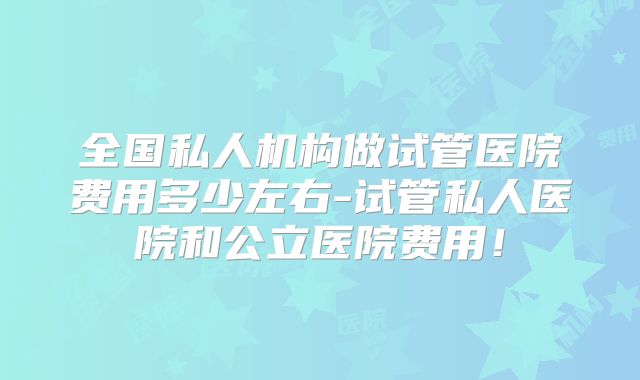 全国私人机构做试管医院费用多少左右-试管私人医院和公立医院费用!