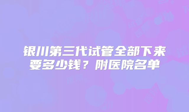 银川第三代试管全部下来要多少钱？附医院名单