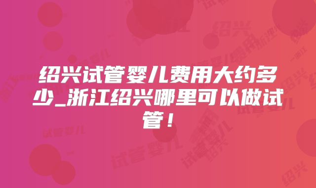 绍兴试管婴儿费用大约多少_浙江绍兴哪里可以做试管!
