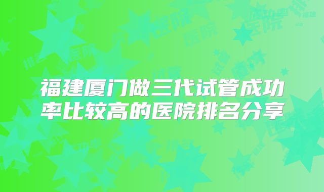 福建厦门做三代试管成功率比较高的医院排名分享