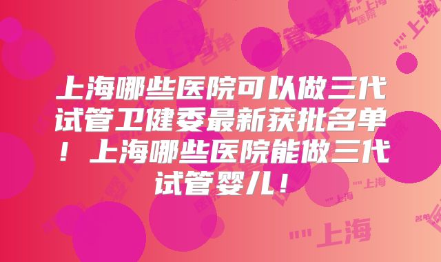 上海哪些医院可以做三代试管卫健委最新获批名单！上海哪些医院能做三代试管婴儿！