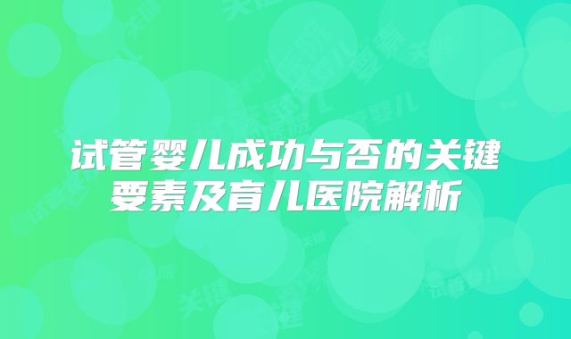试管婴儿成功与否的关键要素及育儿医院解析