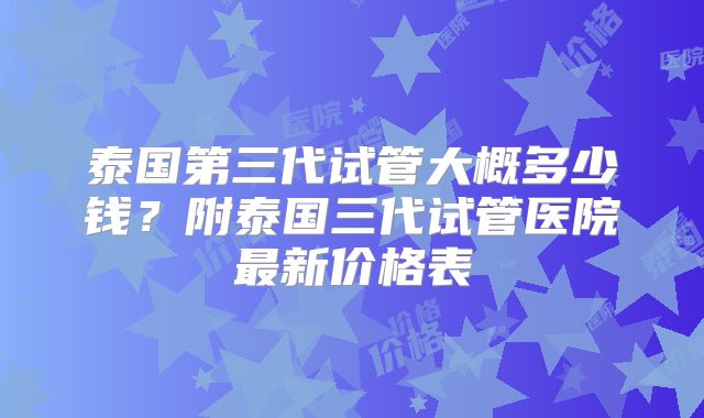 泰国第三代试管大概多少钱?附泰国三代试管医院最新价格表