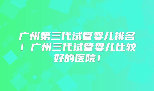 广州第三代试管婴儿排名!广州三代试管婴儿比较好的医院!