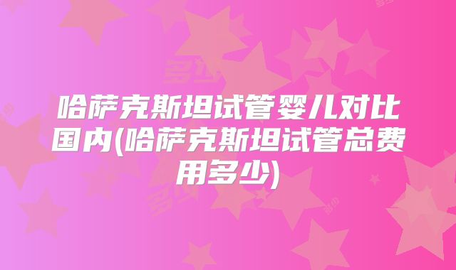 哈萨克斯坦试管婴儿对比国内(哈萨克斯坦试管总费用多少)