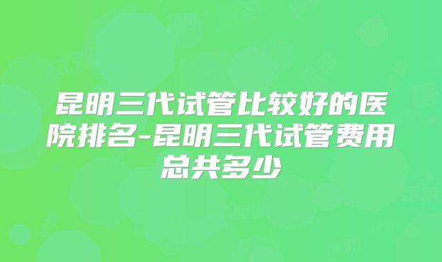 昆明三代试管比较好的医院排名-昆明三代试管费用总共多少