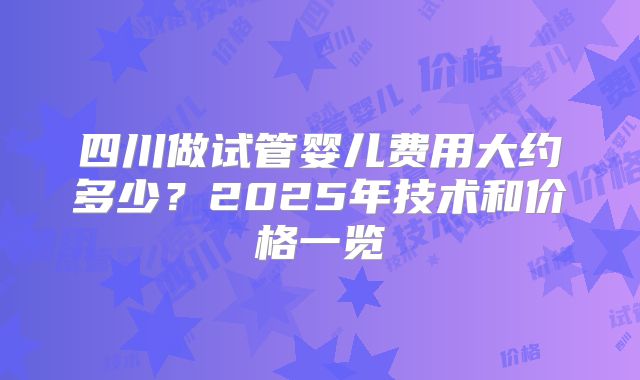 四川做试管婴儿费用大约多少?2025年技术和价格一览