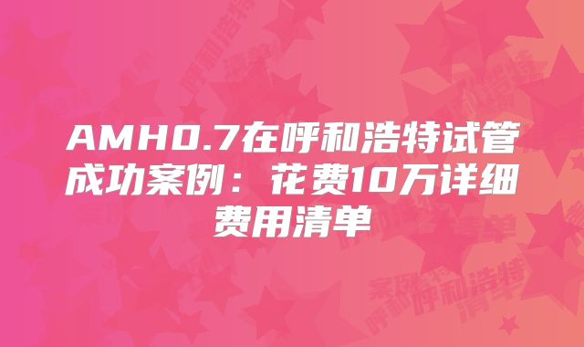 AMH0.7在呼和浩特试管成功案例：花费10万详细费用清单