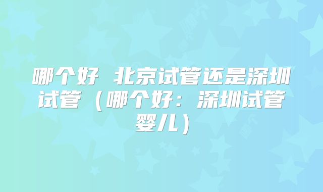 哪个好 北京试管还是深圳试管（哪个好：深圳试管婴儿）