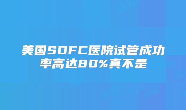 美国SDFC医院试管成功率高达80%真不是