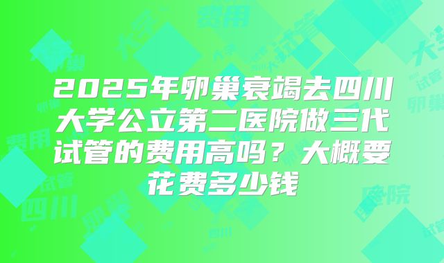 2025年卵巢衰竭去四川大学公立第二医院做三代试管的费用高吗？大概要花费多少钱